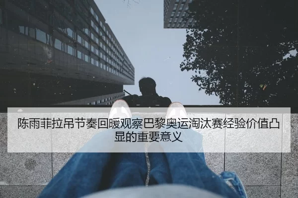 陈雨菲拉吊节奏回暖观察巴黎奥运淘汰赛经验价值凸显的重要意义