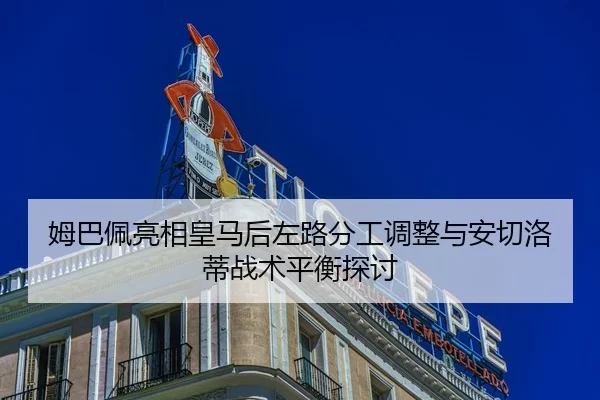 姆巴佩亮相皇马后左路分工调整与安切洛蒂战术平衡探讨