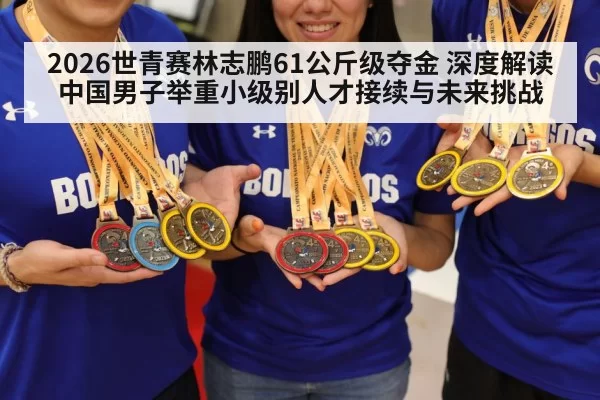 2026世青赛林志鹏61公斤级夺金 深度解读中国男子举重小级别人才接续与未来挑战