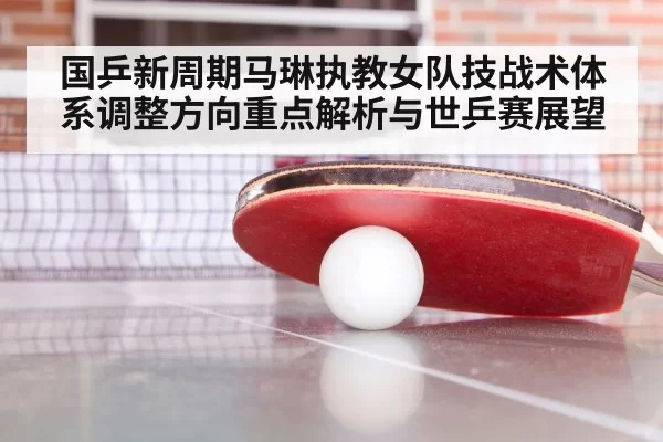 国乒新周期马琳执教女队技战术体系调整方向重点解析与世乒赛展望