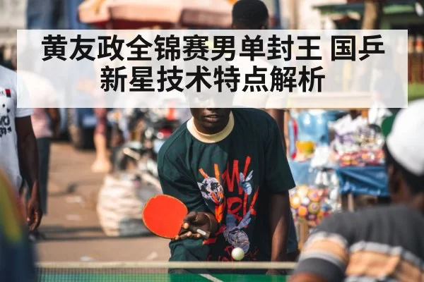黄友政全锦赛男单封王 国乒新星技术特点解析